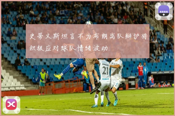 史蒂文斯坦言不为布朗离队辩护将积极应对球队情绪波动