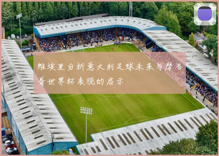 维埃里分析意大利足球未来与摩洛哥世界杯表现的启示