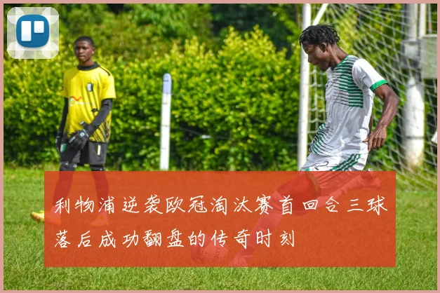 利物浦逆袭欧冠淘汰赛首回合三球落后成功翻盘的传奇时刻