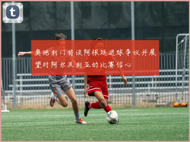 奥地利门将谈阿根廷进球争议并展望对阿尔及利亚的比赛信心