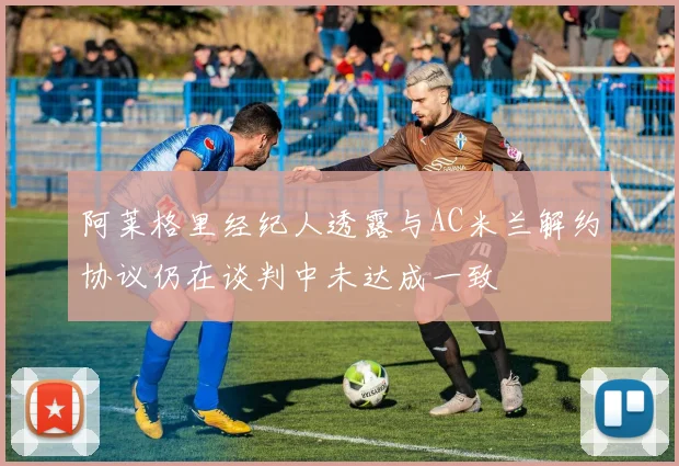 阿莱格里经纪人透露与AC米兰解约协议仍在谈判中未达成一致