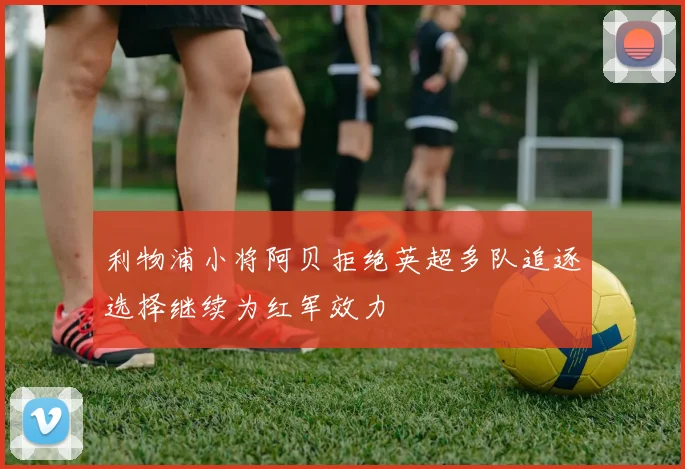 利物浦小将阿贝拒绝英超多队追逐选择继续为红军效力