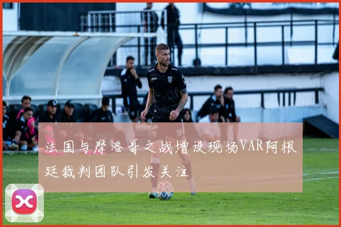 法国与摩洛哥之战增设现场VAR阿根廷裁判团队引发关注