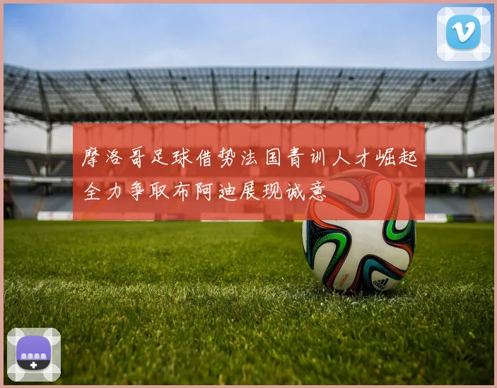 摩洛哥足球借势法国青训人才崛起全力争取布阿迪展现诚意