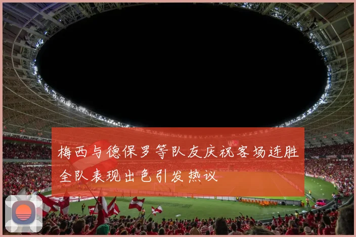 梅西与德保罗等队友庆祝客场连胜全队表现出色引发热议