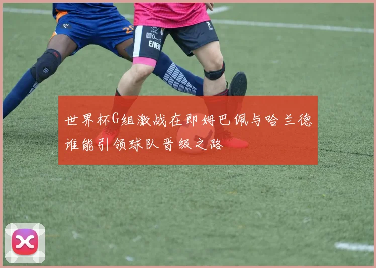 世界杯G组激战在即姆巴佩与哈兰德谁能引领球队晋级之路