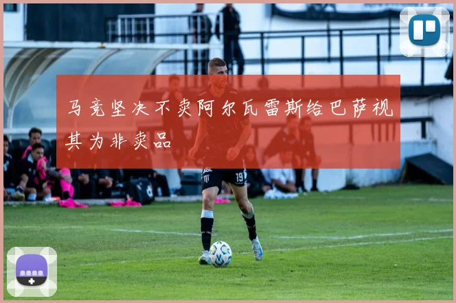 马竞坚决不卖阿尔瓦雷斯给巴萨视其为非卖品
