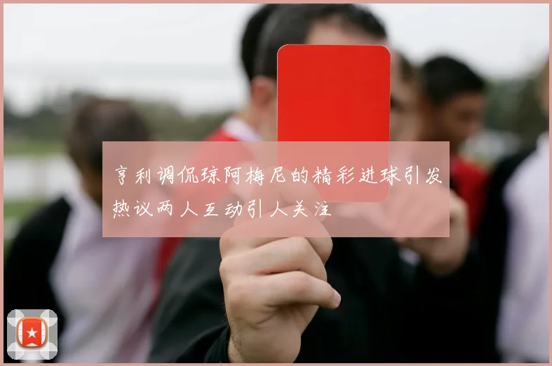 亨利调侃琼阿梅尼的精彩进球引发热议两人互动引人关注