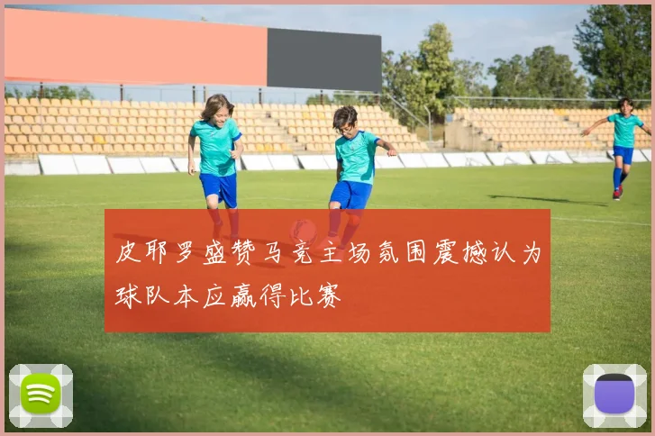 皮耶罗盛赞马竞主场氛围震撼认为球队本应赢得比赛