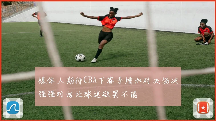 媒体人期待CBA下赛季增加对决场次强强对话让球迷欲罢不能