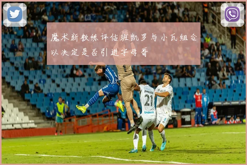 魔术新教练评估班凯罗与小瓦组合以决定是否引进字母哥