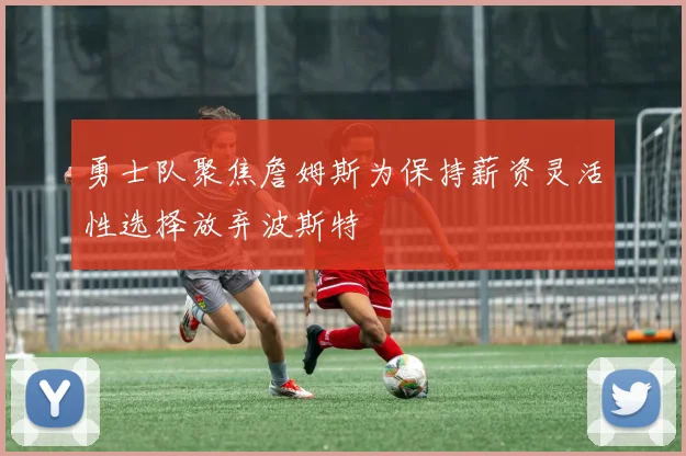 勇士队聚焦詹姆斯为保持薪资灵活性选择放弃波斯特