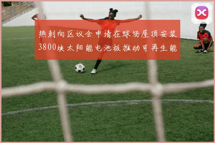 热刺向区议会申请在球场屋顶安装3800块太阳能电池板推动可再生能源发展