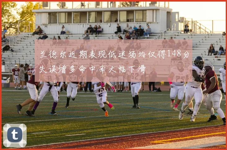 兰德尔近期表现低迷场均仅得148分失误增多命中率大幅下滑