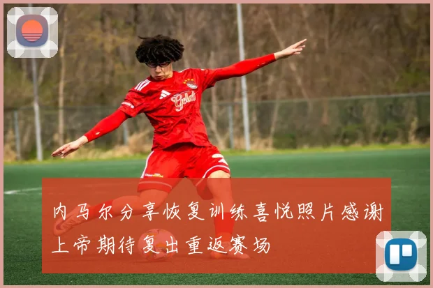 内马尔分享恢复训练喜悦照片感谢上帝期待复出重返赛场