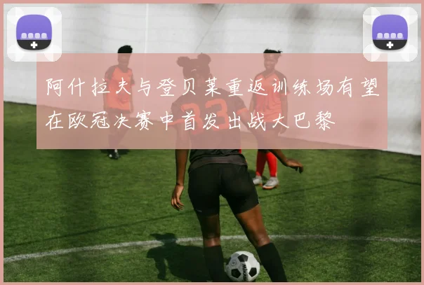 阿什拉夫与登贝莱重返训练场有望在欧冠决赛中首发出战大巴黎