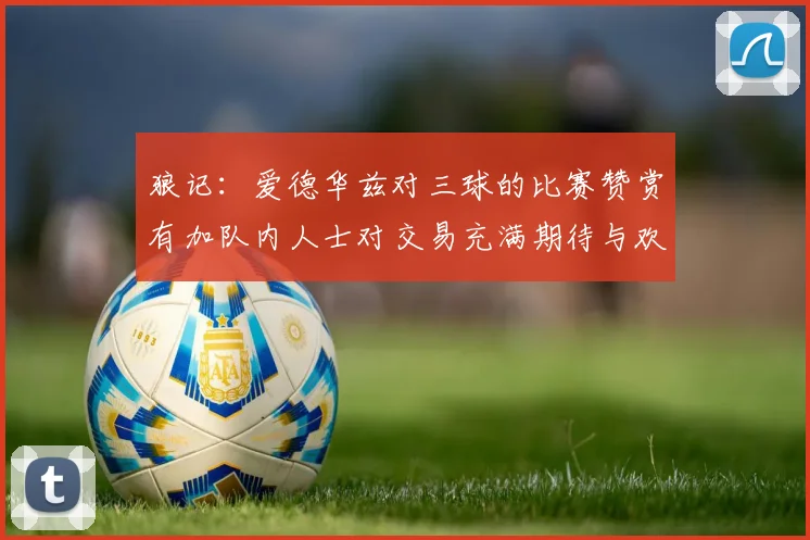 狼记：爱德华兹对三球的比赛赞赏有加队内人士对交易充满期待与欢欣