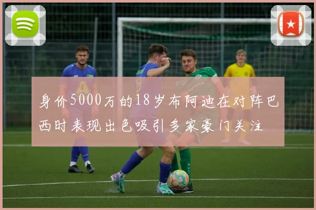 身价5000万的18岁布阿迪在对阵巴西时表现出色吸引多家豪门关注