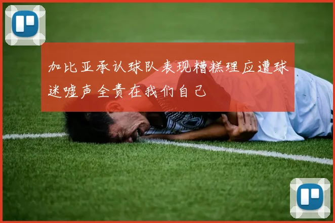 加比亚承认球队表现糟糕理应遭球迷嘘声全责在我们自己