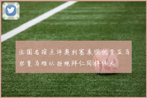 法国名宿点评奥利塞表现优于亚马尔皇马难以拒绝拜仁同样伟大