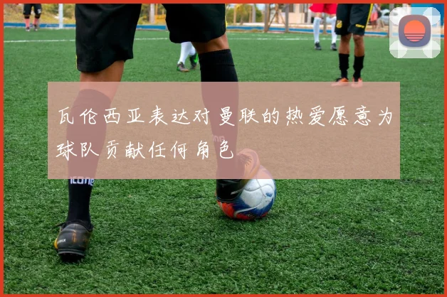 瓦伦西亚表达对曼联的热爱愿意为球队贡献任何角色