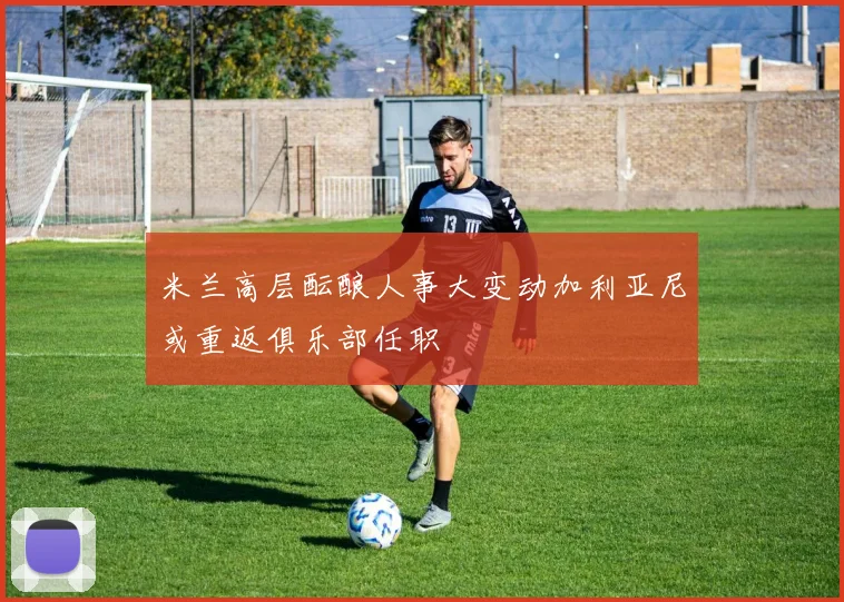 米兰高层酝酿人事大变动加利亚尼或重返俱乐部任职